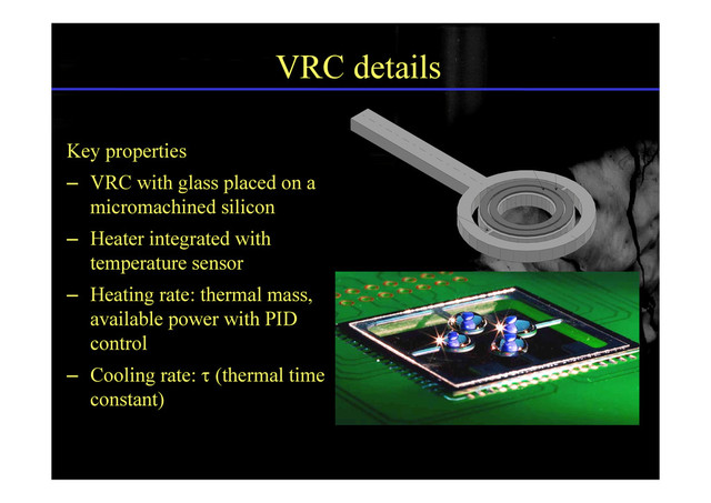 VRC details
LENGTH
HEATER
SENSOR
Key properties
– VRC with glass placed on a
LENGTH
LINK
SENSOR
micromachined silicon
– Heater integrated with
LINK
temperature sensor
– Heating rate: thermal mass,
available power with PID
control
– Cooling rate:  (thermal time
constant)
H
T
G
P
G
H


 ;

