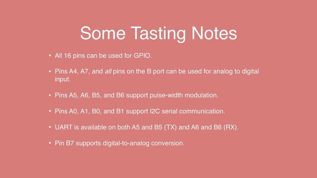 Some Tasting Notes
• All 16 pins can be used for GPIO.
• Pins A4, A7, and all pins on the B port can be used for analog to digital
input.
• Pins A5, A6, B5, and B6 support pulse-width modulation.
• Pins A0, A1, B0, and B1 support I2C serial communication.
• UART is available on both A5 and B5 (TX) and A6 and B6 (RX).
• Pin B7 supports digital-to-analog conversion.
