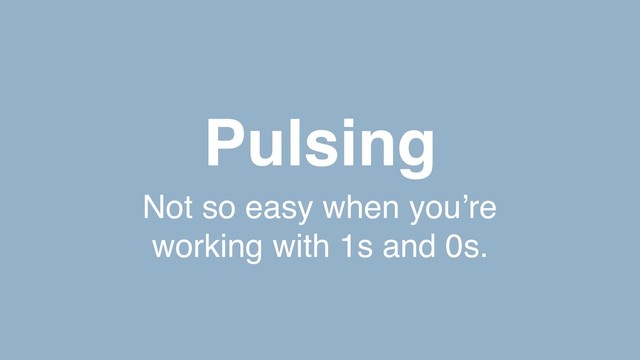 Pulsing
Not so easy when you’re
working with 1s and 0s.
