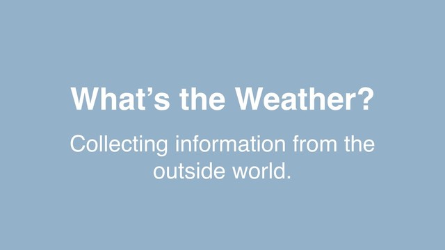 What’s the Weather?
Collecting information from the
outside world.

