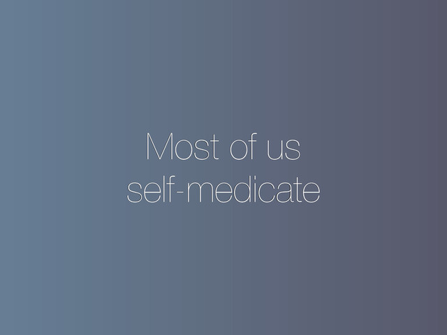 Most of us
self-medicate
