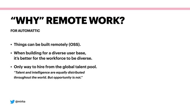 @mirka
FOR AUTOMATTIC
“WHY” REMOTE WORK?
• Things can be built remotely (OSS).
• When building for a diverse user base, 
it’s better for the workforce to be diverse.
• Only way to hire from the global talent pool. 
“Talent and intelligence are equally distributed 
throughout the world. But opportunity is not.”
