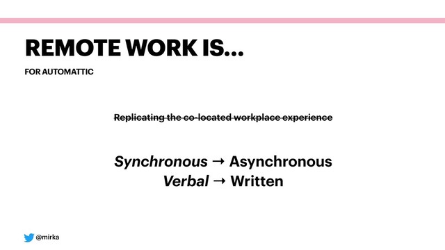 @mirka
FOR AUTOMATTIC
REMOTE WORK IS…
Replicating the co-located workplace experience
Synchronous → Asynchronous 
Verbal → Written
