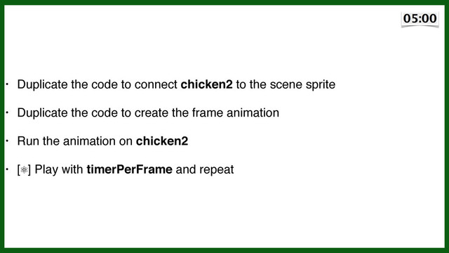 • Duplicate the code to connect chicken2 to the scene sprite!
• Duplicate the code to create the frame animation!
• Run the animation on chicken2!
• [⚛] Play with timerPerFrame and repeat
~5 min
