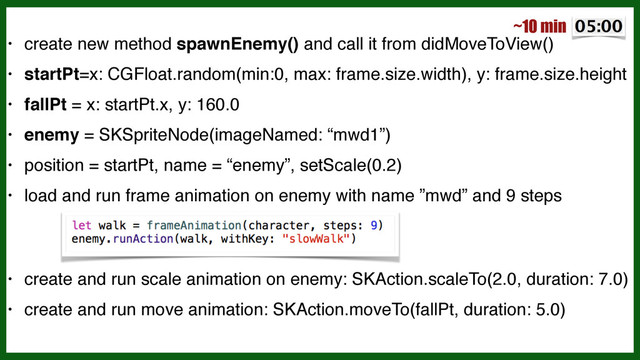 • create new method spawnEnemy() and call it from didMoveToView()!
• startPt=x: CGFloat.random(min:0, max: frame.size.width), y: frame.size.height!
• fallPt = x: startPt.x, y: 160.0!
• enemy = SKSpriteNode(imageNamed: “mwd1”)!
• position = startPt, name = “enemy”, setScale(0.2)!
• load and run frame animation on enemy with name ”mwd” and 9 steps 
 
 
 
 
!
• create and run scale animation on enemy: SKAction.scaleTo(2.0, duration: 7.0)!
• create and run move animation: SKAction.moveTo(fallPt, duration: 5.0)
~10 min

