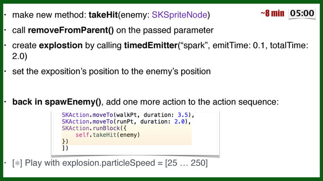 • make new method: takeHit(enemy: SKSpriteNode)!
• call removeFromParent() on the passed parameter!
• create explostion by calling timedEmitter(“spark”, emitTime: 0.1, totalTime:  
 
2.0)!
• set the exposition’s position to the enemy’s position!
!
• back in spawEnemy(), add one more action to the action sequence:!
!
!
!
• [⚛] Play with explosion.particleSpeed = [25 … 250]
~8 min
