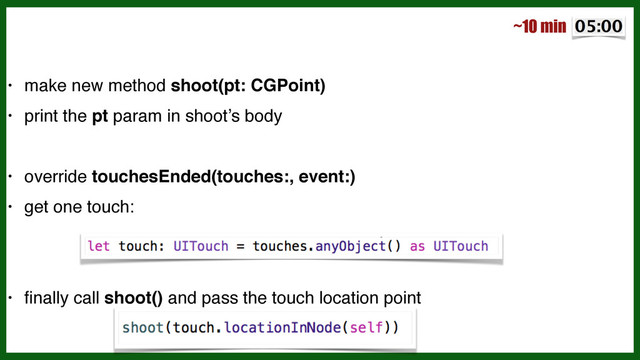 !
• make new method shoot(pt: CGPoint)!
• print the pt param in shoot’s body!
!
• override touchesEnded(touches:, event:)!
• get one touch:!
!
!
• ﬁnally call shoot() and pass the touch location point
~10 min
