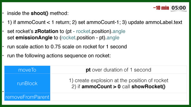 • inside the shoot() method:!
• 1) if ammoCount < 1 return; 2) set ammoCount-1; 3) update ammoLabel.text!
• set rocket’s zRotation to (pt - rocket.position).angle 
 
set emissionAngle to (rocket.position - pt).angle!
• run scale action to 0.75 scale on rocket for 1 second!
• run the following actions sequence on rocket:!
!
!
!
•
moveTo pt over duration of 1 second
runBlock
1) create explosion at the position of rocket
2) if ammoCount > 0 call showRocket()
removeFromParent
~10 min
