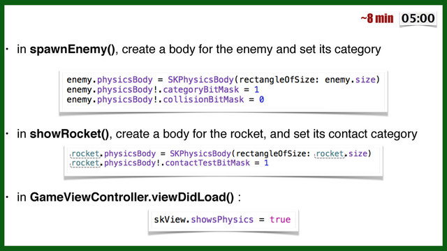 • in spawnEnemy(), create a body for the enemy and set its category!
!
!
!
• in showRocket(), create a body for the rocket, and set its contact category!
!
!
• in GameViewController.viewDidLoad() :
~8 min
