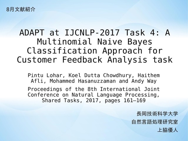 ADAPT at IJCNLP-2017 Task 4: A
Multinomial Naive Bayes
Classification Approach for
Customer Feedback Analysis task
長岡技術科学大学
自然言語処理研究室
上脇優人
Pintu Lohar, Koel Dutta Chowdhury, Haithem
Afli, Mohammed Hasanuzzaman and Andy Way
Proceedings of the 8th International Joint
Conference on Natural Language Processing,
Shared Tasks, 2017, pages 161–169
8月文献紹介
