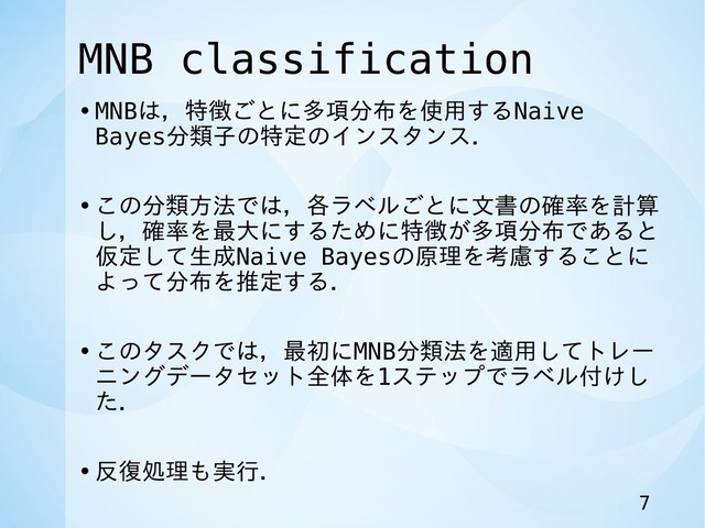 MNB classification
•MNBは，特徴ごとに多項分布を使用するNaive
Bayes分類子の特定のインスタンス．
•この分類方法では，各ラベルごとに文書の確率を計算
し，確率を最大にするために特徴が多項分布であると
仮定して生成Naive Bayesの原理を考慮することに
よって分布を推定する．
•このタスクでは，最初にMNB分類法を適用してトレー
ニングデータセット全体を1ステップでラベル付けし
た．
•反復処理も実行．
7
