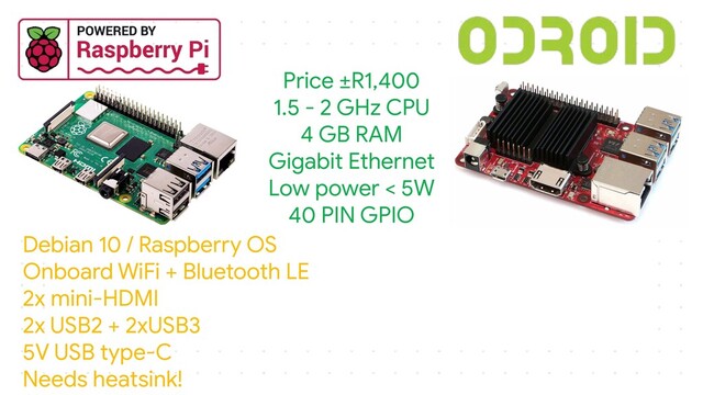 Price ±R1,400
1.5 - 2 GHz CPU
4 GB RAM
Gigabit Ethernet
Low power < 5W
40 PIN GPIO
Debian 10 / Raspberry OS
Onboard WiFi + Bluetooth LE
2x mini-HDMI
2x USB2 + 2xUSB3
5V USB type-C
Needs heatsink!

