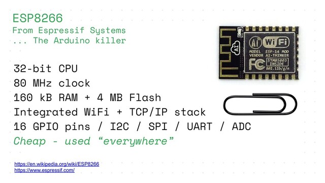 https://en.wikipedia.org/wiki/ESP8266
https://www.espressif.com/
ESP8266
From Espressif Systems
... The Arduino killer
32-bit CPU
80 MHz clock
160 kB RAM + 4 MB Flash
Integrated WiFi + TCP/IP stack
16 GPIO pins / I2C / SPI / UART / ADC
Cheap - used “everywhere”
