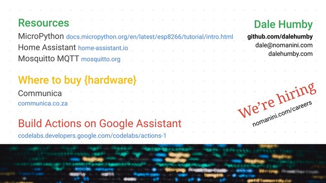Resources
MicroPython docs.micropython.org/en/latest/esp8266/tutorial/intro.html
Home Assistant home-assistant.io
Mosquitto MQTT mosquitto.org
Where to buy {hardware}
Communica
communica.co.za
Build Actions on Google Assistant
codelabs.developers.google.com/codelabs/actions-1
Dale Humby
github.com/dalehumby
dale@nomanini.com
dalehumby.com
We’re hiring
nomanini.com/careers
