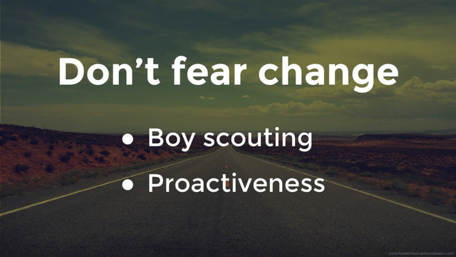Don’t fear change
● Boy scouting
● Proactiveness
