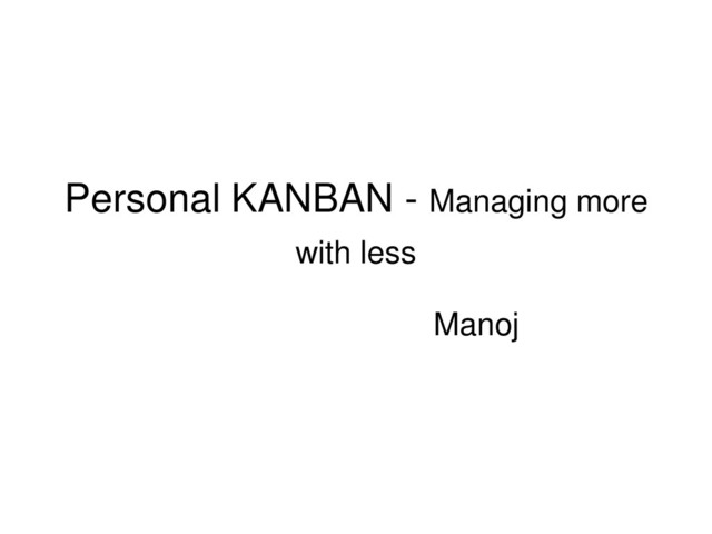 Personal KANBAN - Managing more
with less
Manoj
