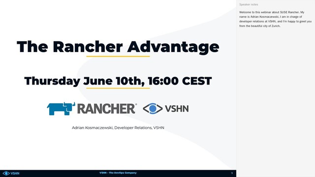 VSHN – The DevOps Company
Adrian Kosmaczewski, Developer Relations, VSHN
The Rancher Advantage
Thursday June 10th, 16:00 CEST
Welcome to this webinar about SUSE Rancher. My
name is Adrian Kosmaczewski, I am in charge of
developer relations at VSHN, and I’m happy to greet you
from the beautiful city of Zurich.
Speaker notes
1
