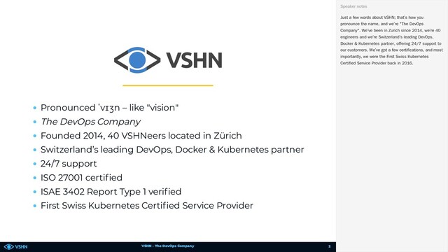 VSHN – The DevOps Company
Pronounced ˈvɪʒn – like "vision"
The DevOps Company
Founded 2014, 40 VSHNeers located in Zürich
Switzerland’s leading DevOps, Docker & Kubernetes partner
24/7 support
ISO 27001 certi ed
ISAE 3402 Report Type 1 veri ed
First Swiss Kubernetes Certi ed Service Provider
Just a few words about VSHN; that’s how you
pronounce the name, and we’re "The DevOps
Company". We’ve been in Zurich since 2014, we’re 40
engineers and we’re Switzerland’s leading DevOps,
Docker & Kubernetes partner, offering 24/7 support to
our customers. We’ve got a few certifications, and most
importantly, we were the First Swiss Kubernetes
Certified Service Provider back in 2016.
Speaker notes
2
