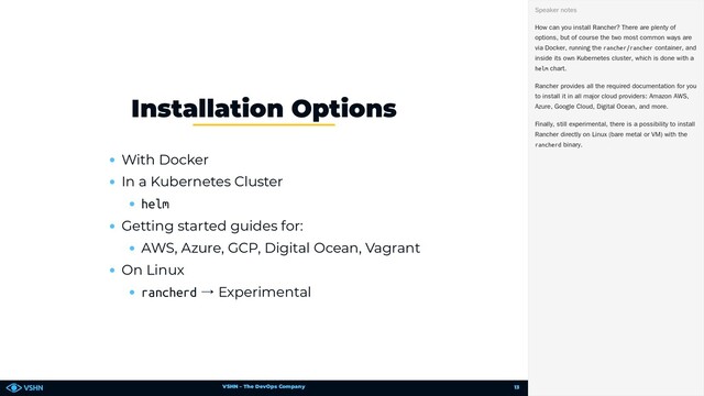 VSHN – The DevOps Company
With Docker
In a Kubernetes Cluster
helm
Getting started guides for:
AWS, Azure, GCP, Digital Ocean, Vagrant
On Linux
rancherd → Experimental
Installation Options
How can you install Rancher? There are plenty of
options, but of course the two most common ways are
via Docker, running the rancher/rancher container, and
inside its own Kubernetes cluster, which is done with a
helm chart.
Rancher provides all the required documentation for you
to install it in all major cloud providers: Amazon AWS,
Azure, Google Cloud, Digital Ocean, and more.
Finally, still experimental, there is a possibility to install
Rancher directly on Linux (bare metal or VM) with the
rancherd binary.
Speaker notes
13
