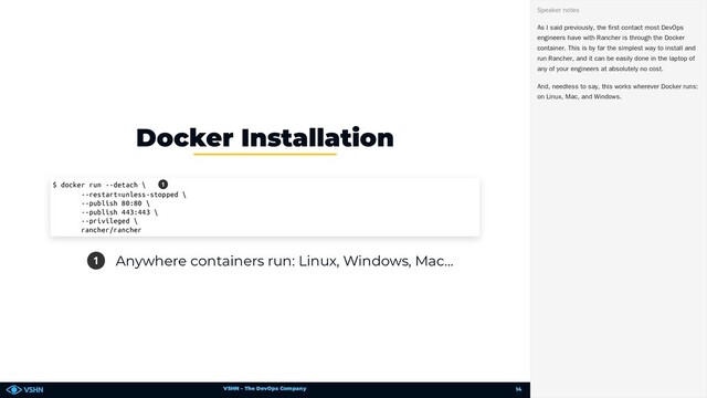VSHN – The DevOps Company
1 Anywhere containers run: Linux, Windows, Mac…
Docker Installation
$ docker run --detach \
--restart=unless-stopped \
--publish 80:80 \
--publish 443:443 \
--privileged \
rancher/rancher
1
As I said previously, the first contact most DevOps
engineers have with Rancher is through the Docker
container. This is by far the simplest way to install and
run Rancher, and it can be easily done in the laptop of
any of your engineers at absolutely no cost.
And, needless to say, this works wherever Docker runs:
on Linux, Mac, and Windows.
Speaker notes
14
