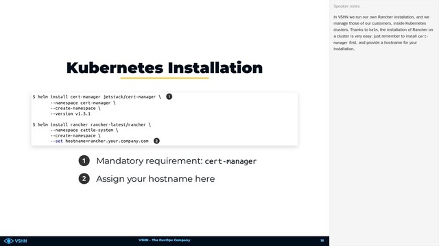 VSHN – The DevOps Company
1 Mandatory requirement: cert-manager
2 Assign your hostname here
Kubernetes Installation
$ helm install cert-manager jetstack/cert-manager \
--namespace cert-manager \
--create-namespace \
--version v1.3.1
$ helm install rancher rancher-latest/rancher \
--namespace cattle-system \
--create-namespace \
--set hostname=rancher.your.company.com
1
2
In VSHN we run our own Rancher installation, and we
manage those of our customers, inside Kubernetes
clusters. Thanks to helm, the installation of Rancher on
a cluster is very easy: just remember to install cert-
manager first, and provide a hostname for your
installation.
Speaker notes
15
