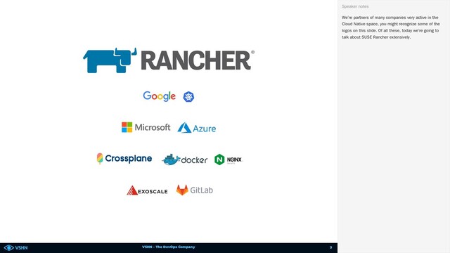 VSHN – The DevOps Company
We’re partners of many companies very active in the
Cloud Native space, you might recognize some of the
logos on this slide. Of all these, today we’re going to
talk about SUSE Rancher extensively.
Speaker notes
3
