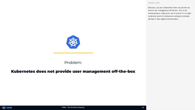 VSHN – The DevOps Company
Problem:
Kubernetes does not provide user management off-the-box
Because, you see, Kubernetes does not provide any
kind of user management off-the-box. This is not
embarrasing or a big issue, but of course it is a major
contention point for enterprises wishing to embrade
DevOps in their digital transformation.
Speaker notes
22
