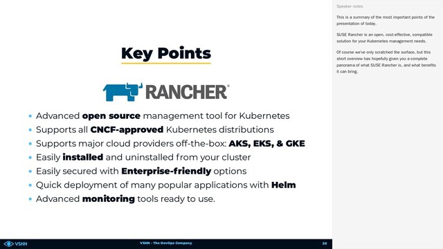 VSHN – The DevOps Company
Advanced open source management tool for Kubernetes
Supports all CNCF-approved Kubernetes distributions
Supports major cloud providers off-the-box: AKS, EKS, & GKE
Easily installed and uninstalled from your cluster
Easily secured with Enterprise-friendly options
Quick deployment of many popular applications with Helm
Advanced monitoring tools ready to use.
Key Points
This is a summary of the most important points of the
presentation of today.
SUSE Rancher is an open, cost-effective, compatible
solution for your Kubernetes management needs.
Of course we’ve only scratched the surface, but this
short overview has hopefully given you a complete
panorama of what SUSE Rancher is, and what benefits
it can bring.
Speaker notes
30
