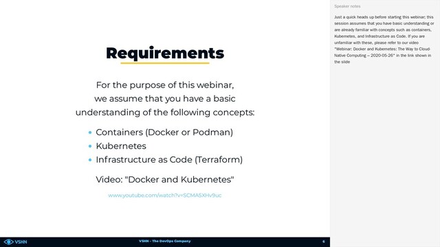 VSHN – The DevOps Company
For the purpose of this webinar,
we assume that you have a basic
understanding of the following concepts:
Containers (Docker or Podman)
Kubernetes
Infrastructure as Code (Terraform)
Video: "Docker and Kubernetes"
Requirements
www.youtube.com/watch?v=SCMA5XHv9uc
Just a quick heads up before starting this webinar; this
session assumes that you have basic understanding or
are already familiar with concepts such as containers,
Kubernetes, and Infrastructure as Code. If you are
unfamiliar with these, please refer to our video
"Webinar: Docker and Kubernetes: The Way to Cloud-
Native Computing – 2020-05-26" in the link shown in
the slide
Speaker notes
6
