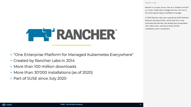 VSHN – The DevOps Company
"One Enterprise Platform for Managed Kubernetes Everywhere"
Created by Rancher Labs in 2014
More than 100 million downloads
More than 30'000 installations (as of 2020)
Part of SUSE since July 2020
Rancher is an open source, free as in freedom and free
as in beer, Kubernetes management tool, and one of
the most popular options available to manage.
In 2020 Rancher Labs were acquired by SUSE Software
Solutions Germany GmbH, and by that time it was
estimated that Rancher had already been downloaded
100 million times, and that at least 30'000
installations were in production.
Speaker notes
9
