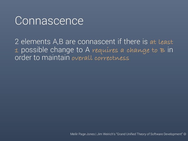 Connascence
2 elements A,B are connascent if there is at least
1 possible change to A requires a change to B in
order to maintain overall correctness
Meilir Page-Jones | Jim Weirich‘s “Grand Unified Theory of Software Development” J
