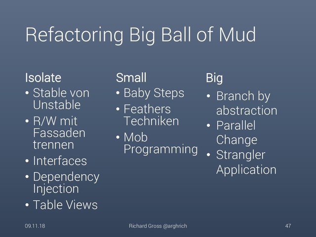 Refactoring Big Ball of Mud
Isolate
• Stable von
Unstable
• R/W mit
Fassaden
trennen
• Interfaces
• Dependency
Injection
• Table Views
Small
• Baby Steps
• Feathers
Techniken
• Mob
Programming
09.11.18 Richard Gross @arghrich 47
• Branch by
abstraction
• Parallel
Change
• Strangler
Application
Big
