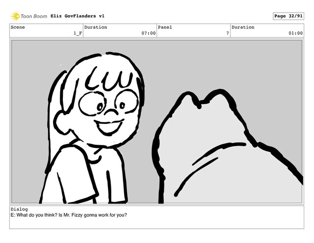 Scene
1_F
Duration
07:00
Panel
7
Duration
01:00
Dialog
E: What do you think? Is Mr. Fizzy gonna work for you?
Eliz GovFlanders v1 Page 32/91
