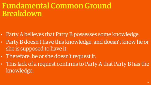 Fundamental Common Ground
Breakdown
46
• Party A believes that Party B possesses some knowledge.
• Party B doesn’t have this knowledge, and doesn’t know he or
she is supposed to have it.
• Therefore, he or she doesn’t request it.
• This lack of a request conﬁrms to Party A that Party B has the
knowledge.
