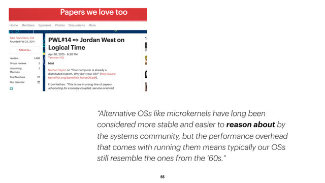 55
“Alternative OSs like microkernels have long been
considered more stable and easier to reason about by
the systems community, but the performance overhead
that comes with running them means typically our OSs
still resemble the ones from the ‘60s."
