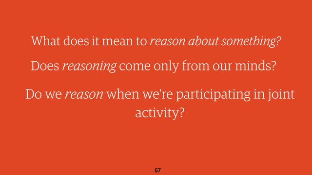 57
What does it mean to reason about something?
Does reasoning come only from our minds?
Do we reason when we’re participating in joint
activity?
