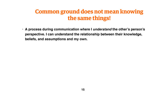 Common ground does not mean knowing
the same things!
• A process during communication where I understand the other’s person’s
perspective. I can understand the relationship between their knowledge,
beliefs, and assumptions and my own.
15

