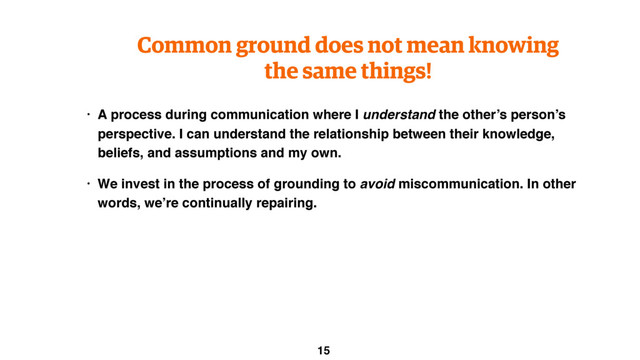 Common ground does not mean knowing
the same things!
• A process during communication where I understand the other’s person’s
perspective. I can understand the relationship between their knowledge,
beliefs, and assumptions and my own.
• We invest in the process of grounding to avoid miscommunication. In other
words, we’re continually repairing.
15
