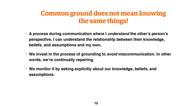 Common ground does not mean knowing
the same things!
• A process during communication where I understand the other’s person’s
perspective. I can understand the relationship between their knowledge,
beliefs, and assumptions and my own.
• We invest in the process of grounding to avoid miscommunication. In other
words, we’re continually repairing.
• We monitor it by asking explicitly about our knowledge, beliefs, and
assumptions.
15
