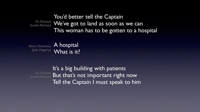 You’d better tell the Captain
We’ve got to land as soon as we can
This woman has to be gotten to a hospital
A hospital
What is it?
It’s a big building with patients
But that’s not important right now
Tell the Captain I must speak to him
Dr. Rumack
(Leslie Neilsen)
Dr. Rumack
(Leslie Neilsen)
Elaine Dickinson
(Julie Hagerty)
