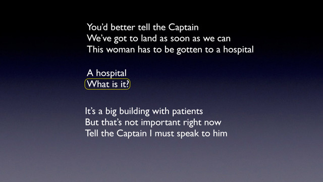 You’d better tell the Captain
We’ve got to land as soon as we can
This woman has to be gotten to a hospital
A hospital
What is it?
It’s a big building with patients
But that’s not important right now
Tell the Captain I must speak to him
