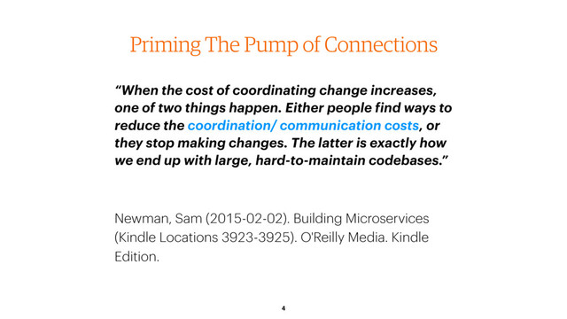 4
Priming The Pump of Connections
“When the cost of coordinating change increases,
one of two things happen. Either people find ways to
reduce the coordination/ communication costs, or
they stop making changes. The latter is exactly how
we end up with large, hard-to-maintain codebases.”
Newman, Sam (2015-02-02). Building Microservices
(Kindle Locations 3923-3925). O'Reilly Media. Kindle
Edition.
