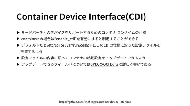 Container Device Interface(CDI)
▶ サードパーティのデバイスをサポートするためのコンテナ ランタイムの仕様


▶ containerdの場合は”enable_cdi”を有効にすると利⽤することができる


▶ デフォルトだと/etc/cdi or /var/run/cdi配下にこのCDIの仕様に沿った設定ファイルを
 
設置するよう


▶ 設定ファイルの内容に沿ってコンテナの起動設定をアップデートできるよう


▶ アップデートできるフィールドについてはSPECのOCI Editsに詳しく書いてある
https://github.com/cncf-tags/container-device-interface
