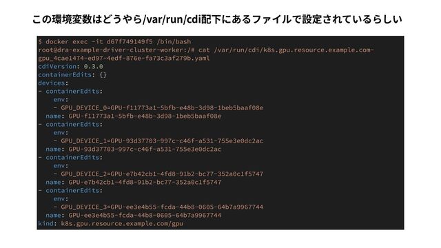 $ docker exec -it d67f749149f5 /bin/bash


root@dra-example-driver-cluster-worker:/# cat /var/run/cdi/k8s.gpu.resource.example.com-
gpu_4cae1474-ed97-4edf-876e-fa73c3af279b.yaml


cdiVersion: 0.3.0


containerEdits: {}


devices:


- containerEdits:


env:


- GPU_DEVICE_0=GPU-f11773a1-5bfb-e48b-3d98-1beb5baaf08e


name: GPU-f11773a1-5bfb-e48b-3d98-1beb5baaf08e


- containerEdits:


env:


- GPU_DEVICE_1=GPU-93d37703-997c-c46f-a531-755e3e0dc2ac


name: GPU-93d37703-997c-c46f-a531-755e3e0dc2ac


- containerEdits:


env:


- GPU_DEVICE_2=GPU-e7b42cb1-4fd8-91b2-bc77-352a0c1f5747


name: GPU-e7b42cb1-4fd8-91b2-bc77-352a0c1f5747


- containerEdits:


env:


- GPU_DEVICE_3=GPU-ee3e4b55-fcda-44b8-0605-64b7a9967744


name: GPU-ee3e4b55-fcda-44b8-0605-64b7a9967744


kind: k8s.gpu.resource.example.com/gpu
この環境変数はどうやら/var/run/cdi配下にあるファイルで設定されているらしい
