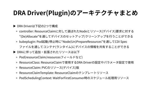 DRA Driver(Plugin)のアーキテクチャまとめ
▶ DRA Driverは下記の2つで構成


+ controller: ResourceClaimに対して選ばれたNodeとリソース(デバイス)要求に対する
 
”(De)Allocate”を通してデバイスのセットアップ/クリーンアップを⾏うことができる


+ kubeplugin: Pod起動/停⽌時に“Node(Un)PrepareResources”を通してCDI Spec
 
ファイルを通してコンテナ(ランタイム)にデバイスの情報を共有することができる


▶ DRAに伴って追加‧拡張されたリソースは以下


+ Pod(resourceClaim/resourcesフィールドなど)


+ ResourceClass: ResourceClaimで使⽤するDRA Driverの設定やパラメータ設定で使⽤


+ ResourceClaim: PVCのリソース(デバイス)版


+ ResourceClaimTemplate: ResourceClaimのテンプレートリソース


+ PodSchedulingContext: WaitForFirstConsumer時のスケジュール処理⽤リソース
