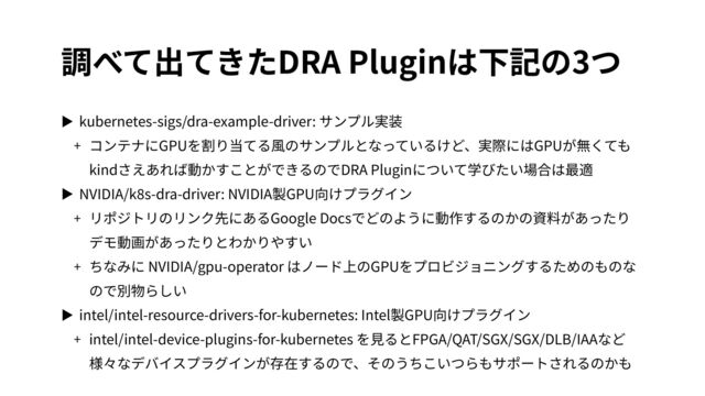 調べて出てきたDRA Pluginは下記の3つ
▶ kubernetes-sigs/dra-example-driver: サンプル実装


+ コンテナにGPUを割り当てる⾵のサンプルとなっているけど、実際にはGPUが無くても
kindさえあれば動かすことができるのでDRA Pluginについて学びたい場合は最適


▶ NVIDIA/k
8
s-dra-driver: NVIDIA製GPU向けプラグイン


+ リポジトリのリンク先にあるGoogle Docsでどのように動作するのかの資料があったり
デモ動画があったりとわかりやすい


+ ちなみに NVIDIA/gpu-operator はノード上のGPUをプロビジョニングするためのものな
ので別物らしい


▶ intel/intel-resource-drivers-for-kubernetes: Intel製GPU向けプラグイン


+ intel/intel-device-plugins-for-kubernetes を⾒るとFPGA/QAT/SGX/SGX/DLB/IAAなど
様々なデバイスプラグインが存在するので、そのうちこいつらもサポートされるのかも
