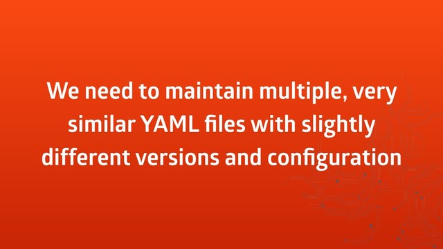 We need to maintain multiple, very
similar YAML ﬁles with slightly
different versions and conﬁguration
