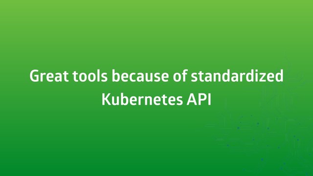 Great tools because of standardized
Kubernetes API
