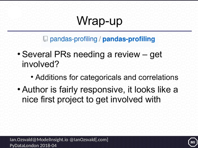 Ian.Ozsvald@ModelInsight.io @IanOzsvald[.com]
PyDataLondon 2018-04
Wrap-up
●
Several PRs needing a review – get
involved?
●
Additions for categoricals and correlations
●
Author is fairly responsive, it looks like a
nice first project to get involved with
